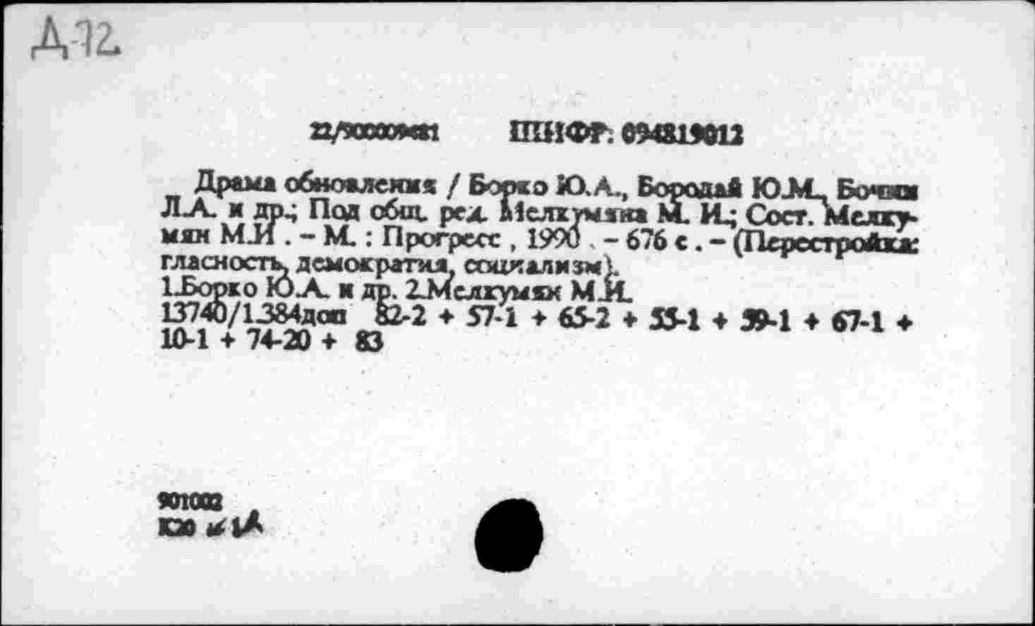 ﻿П/90ИЮИ« ШИФР. 09О1М12
Драма обноалеикя / Борко Ю.А., Бородай Ю.М_ Бочка
ЯР4 °£щ’ Р*х Мслктыяна М. И; СостТмелку-мяк МЛ . — М.: Прогресс , 1990 , - 676 с. — (Перестройка: гласность, демократия. социализм).
1-Борко ЮА. и др. ИИслкумах МЛ.
}?1 + тйо+* © 2 * 571 +	* 554 * 594 * ет"1 *
ЖЛ008 , КЗО <^1А